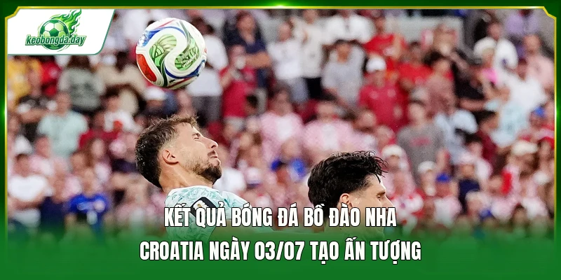 Kết quả bóng đá Bồ Đào Nha - Croatia ngày 03/07 tạo ấn tượng