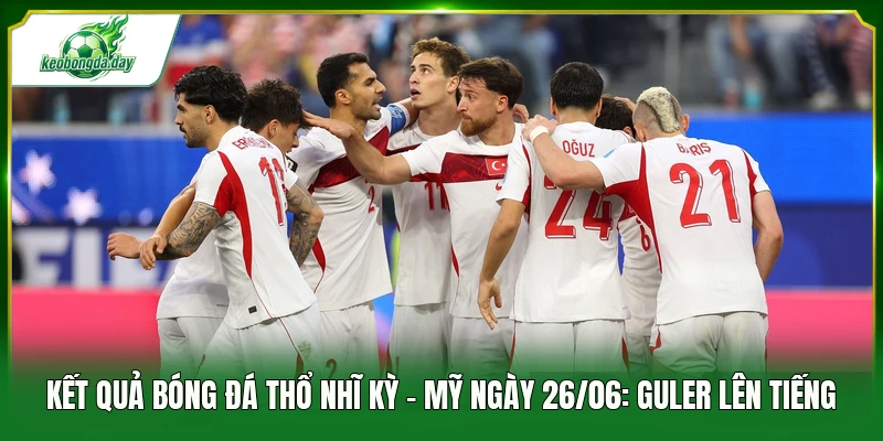 Kết quả bóng đá Thổ Nhĩ Kỳ - Mỹ ngày 26/06: Guler lên tiếng